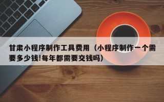 滦南甘肃小程序制作工具费用（小程序制作一个需要多少钱!每年都需要交钱吗）