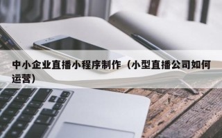 滦南中小企业直播小程序制作（小型直播公司如何运营）