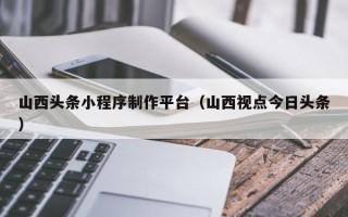 滦南山西头条小程序制作平台（山西视点今日头条）